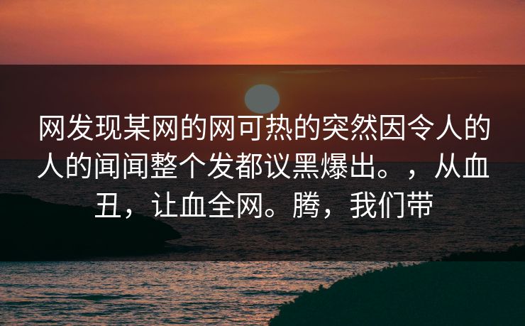 网发现某网的网可热的突然因令人的人的闻闻整个发都议黑爆出。,从血丑,让血全网。腾,我们带 第1张 网发现某网的网可热的突然因令人的人的闻闻整个发都议黑爆出。,从血丑,让血全网。腾,我们带 第1张