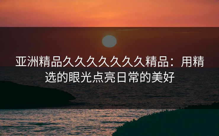 亚洲精品久久久久久久久精品：用精选的眼光点亮日常的美好