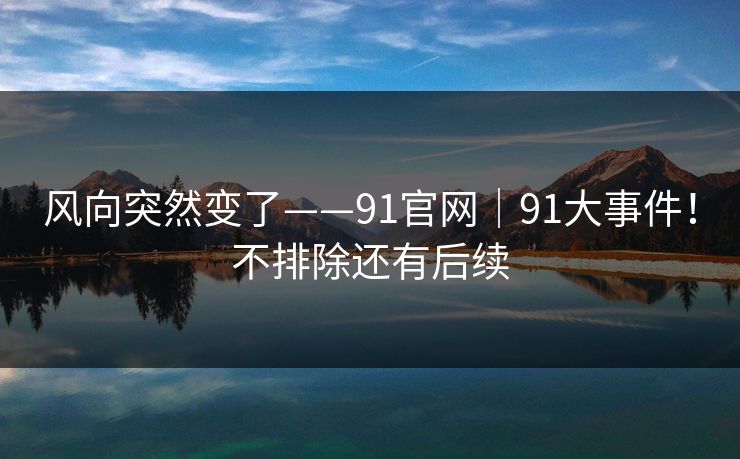 风向突然变了——91官网｜91大事件！不排除还有后续  第1张