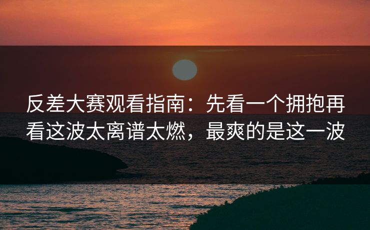反差大赛观看指南：先看一个拥抱再看这波太离谱太燃，最爽的是这一波