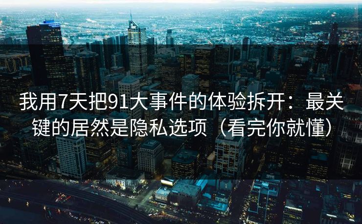 我用7天把91大事件的体验拆开：最关键的居然是隐私选项（看完你就懂）