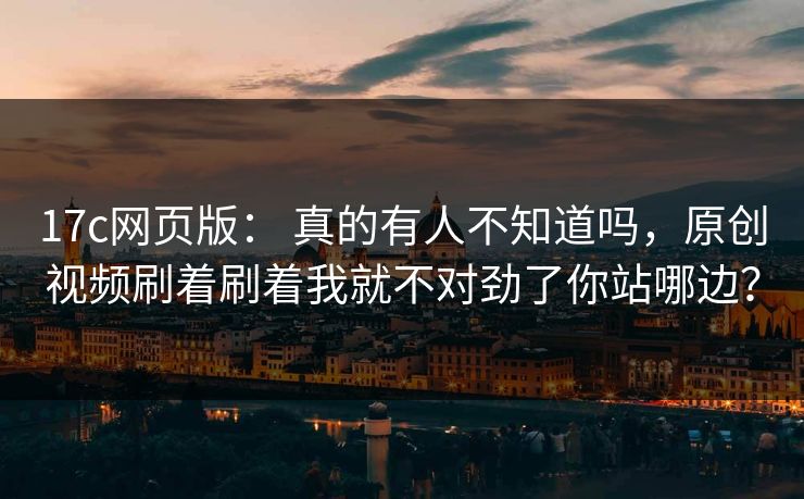 17c网页版： 真的有人不知道吗，原创视频刷着刷着我就不对劲了你站哪边？