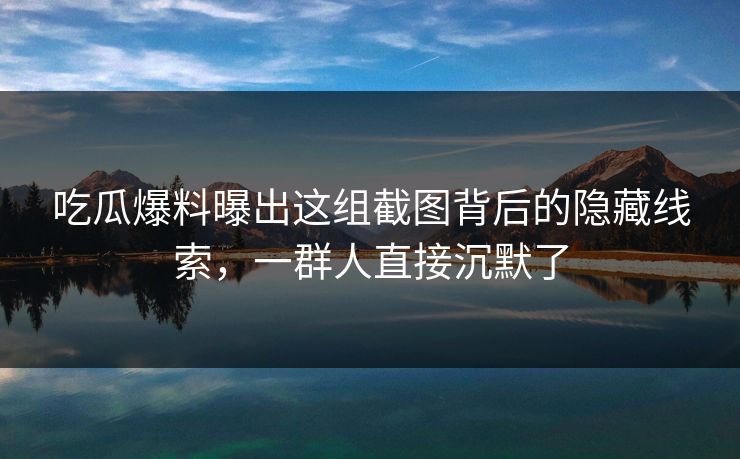 吃瓜爆料曝出这组截图背后的隐藏线索，一群人直接沉默了