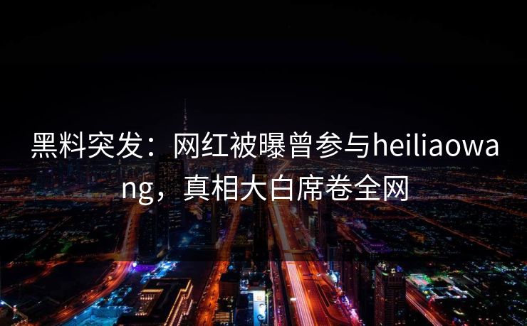 黑料突发：网红被曝曾参与heiliaowang，真相大白席卷全网  第1张