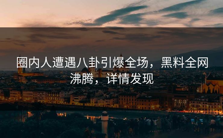 圈内人遭遇八卦引爆全场，黑料全网沸腾，详情发现