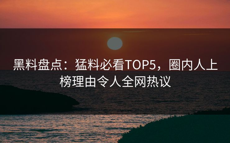 黑料盘点：猛料必看TOP5，圈内人上榜理由令人全网热议