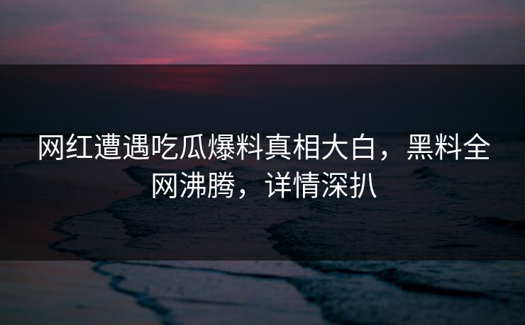 网红遭遇吃瓜爆料真相大白，黑料全网沸腾，详情深扒