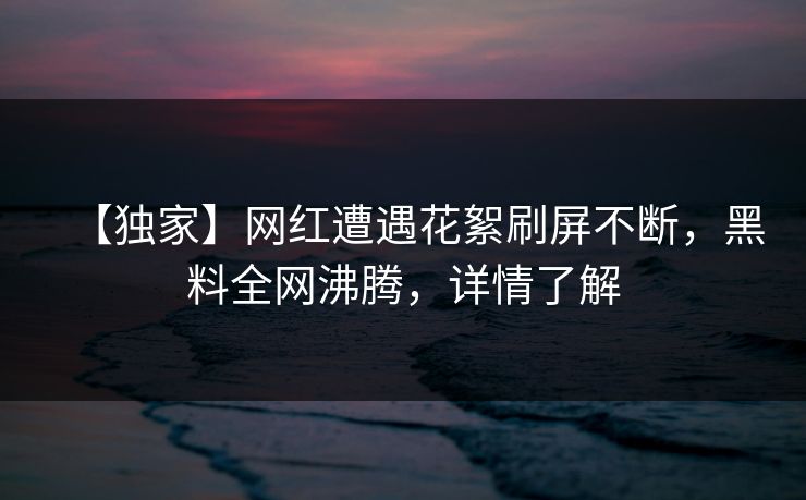 【独家】网红遭遇花絮刷屏不断，黑料全网沸腾，详情了解
