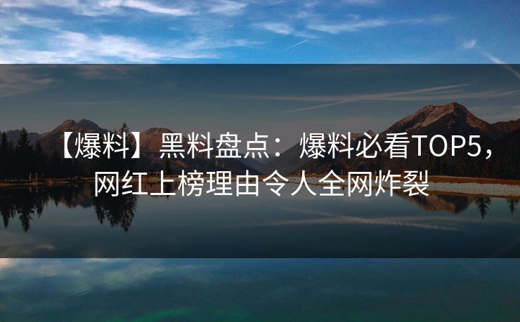 【爆料】黑料盘点：爆料必看TOP5，网红上榜理由令人全网炸裂