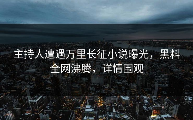 主持人遭遇万里长征小说曝光，黑料全网沸腾，详情围观