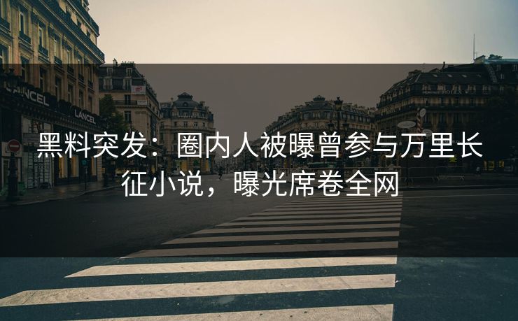 黑料突发：圈内人被曝曾参与万里长征小说，曝光席卷全网
