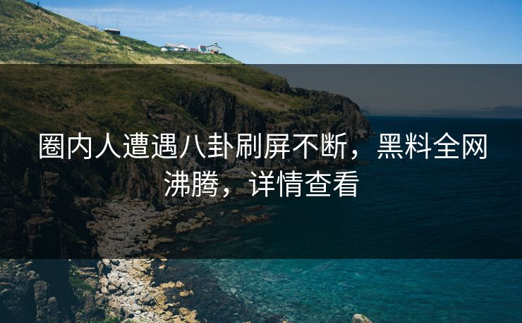 圈内人遭遇八卦刷屏不断，黑料全网沸腾，详情查看