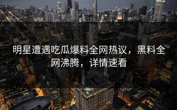 明星遭遇吃瓜爆料全网热议，黑料全网沸腾，详情速看