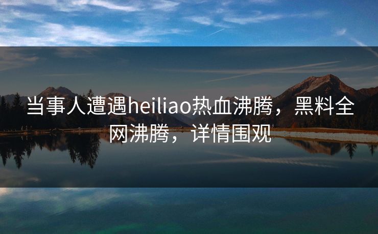 当事人遭遇heiliao热血沸腾，黑料全网沸腾，详情围观