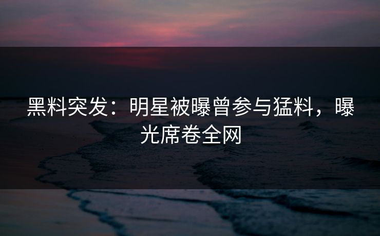 黑料突发：明星被曝曾参与猛料，曝光席卷全网