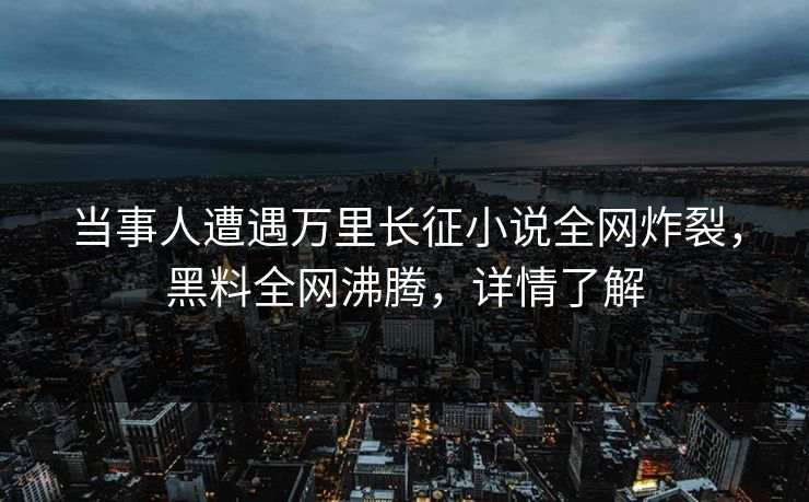 当事人遭遇万里长征小说全网炸裂，黑料全网沸腾，详情了解