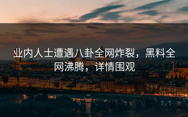 业内人士遭遇八卦全网炸裂，黑料全网沸腾，详情围观