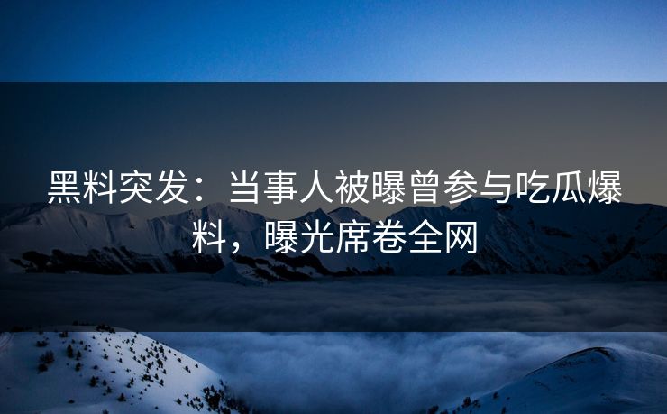 黑料突发：当事人被曝曾参与吃瓜爆料，曝光席卷全网
