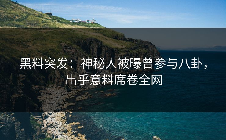 黑料突发：神秘人被曝曾参与八卦，出乎意料席卷全网