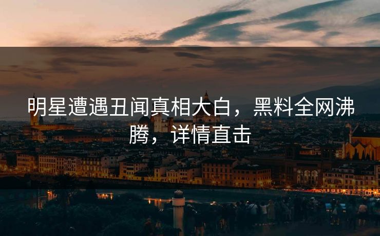 明星遭遇丑闻真相大白，黑料全网沸腾，详情直击