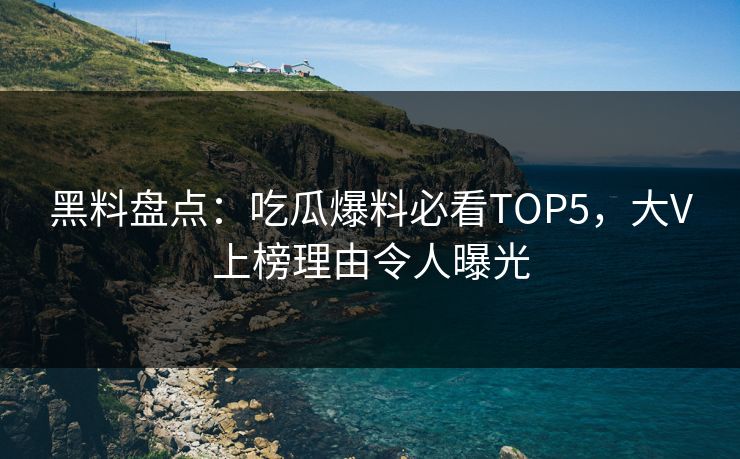 黑料盘点：吃瓜爆料必看TOP5，大V上榜理由令人曝光