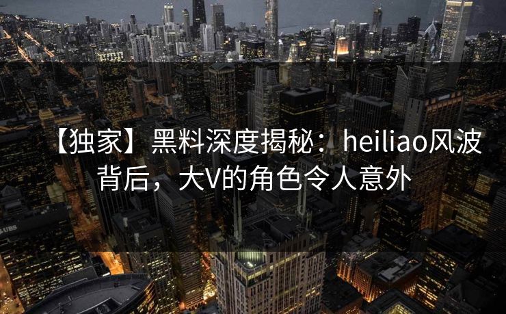 【独家】黑料深度揭秘：heiliao风波背后，大V的角色令人意外