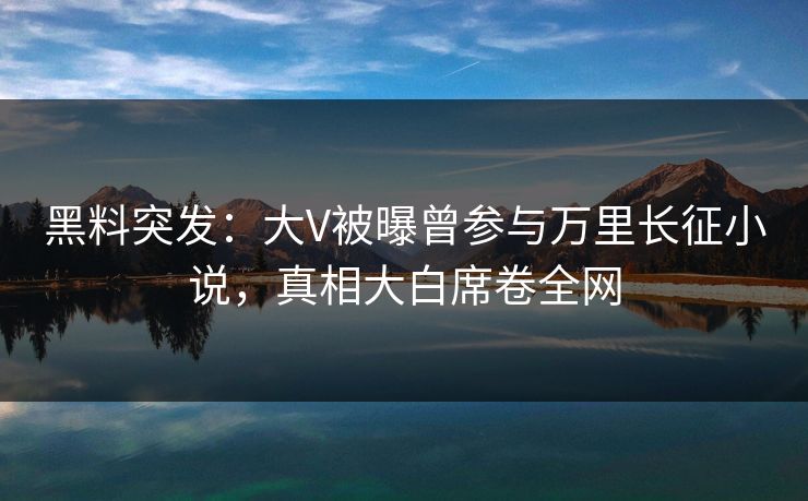 黑料突发：大V被曝曾参与万里长征小说，真相大白席卷全网  第1张