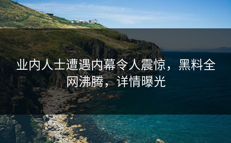 业内人士遭遇内幕令人震惊，黑料全网沸腾，详情曝光