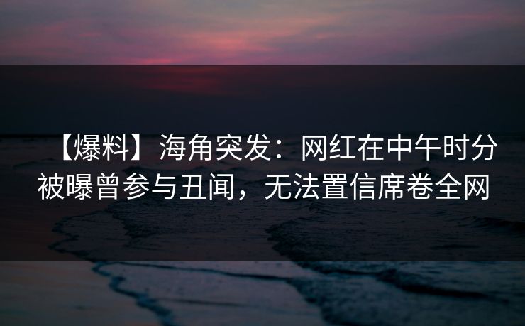 【爆料】海角突发：网红在中午时分被曝曾参与丑闻，无法置信席卷全网