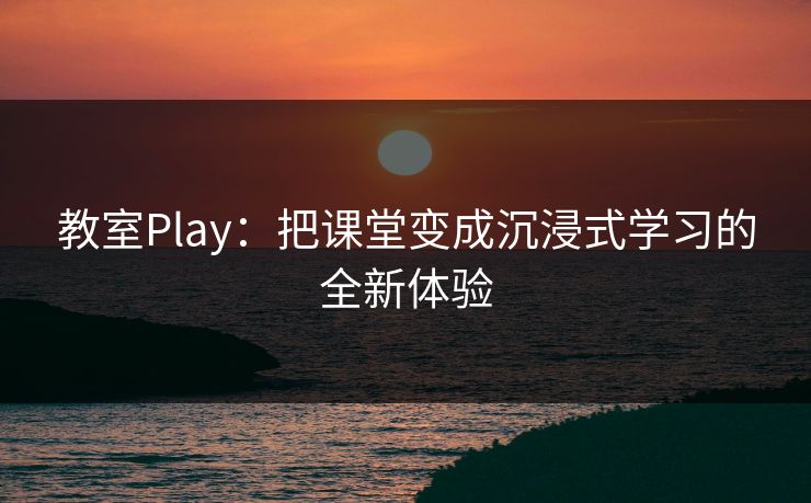 教室Play：把课堂变成沉浸式学习的全新体验