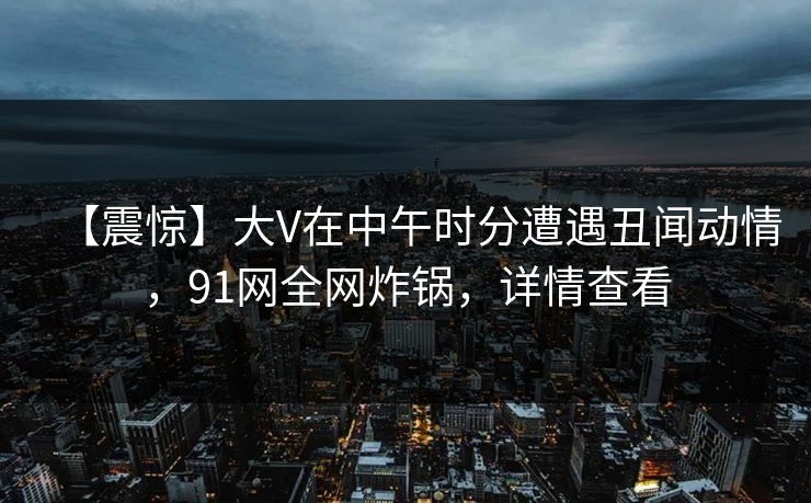 【震惊】大V在中午时分遭遇丑闻动情,91网全网炸锅,详情查看 【震惊】大V在中午时分遭遇丑闻动情,91网全网炸锅,详情查看