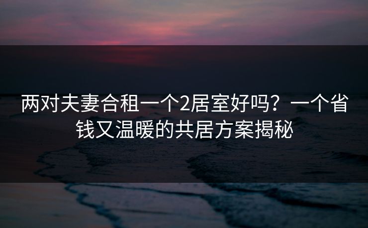 两对夫妻合租一个2居室好吗？一个省钱又温暖的共居方案揭秘