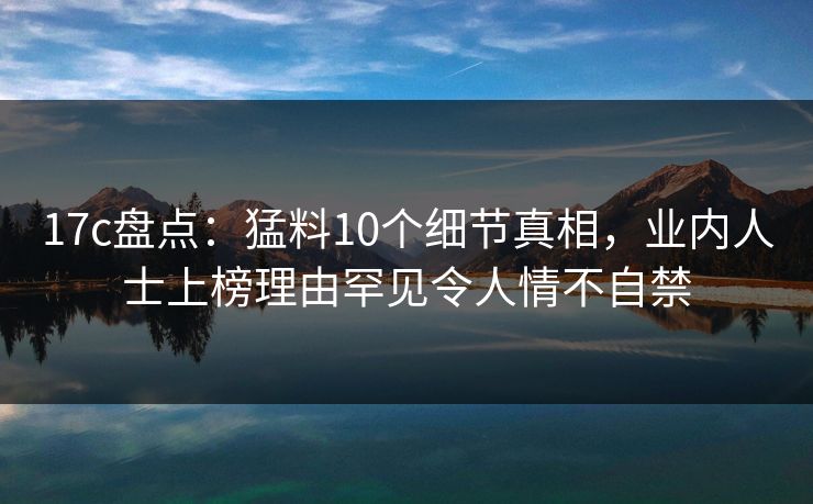 17c盘点：猛料10个细节真相，业内人士上榜理由罕见令人情不自禁