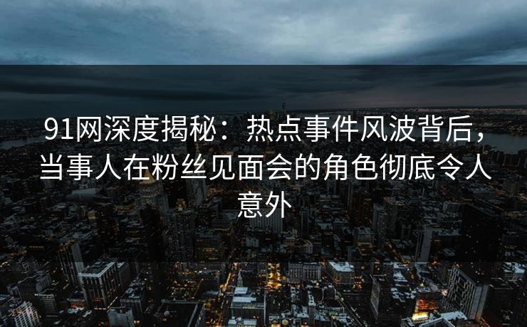 91网深度揭秘：热点事件风波背后，当事人在粉丝见面会的角色彻底令人意外