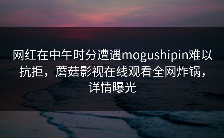 网红在中午时分遭遇mogushipin难以抗拒，蘑菇影视在线观看全网炸锅，详情曝光