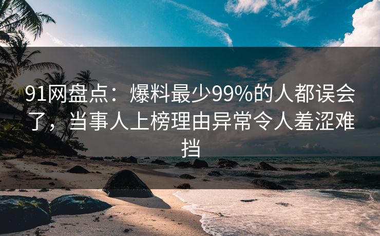 91网盘点：爆料最少99%的人都误会了，当事人上榜理由异常令人羞涩难挡