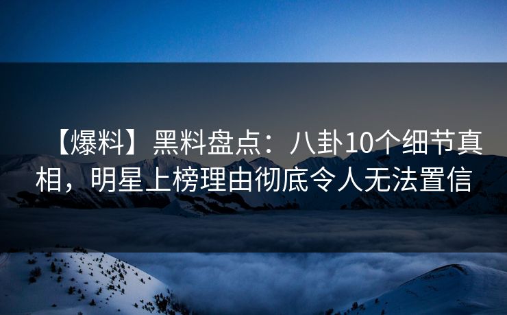 【爆料】黑料盘点：八卦10个细节真相，明星上榜理由彻底令人无法置信