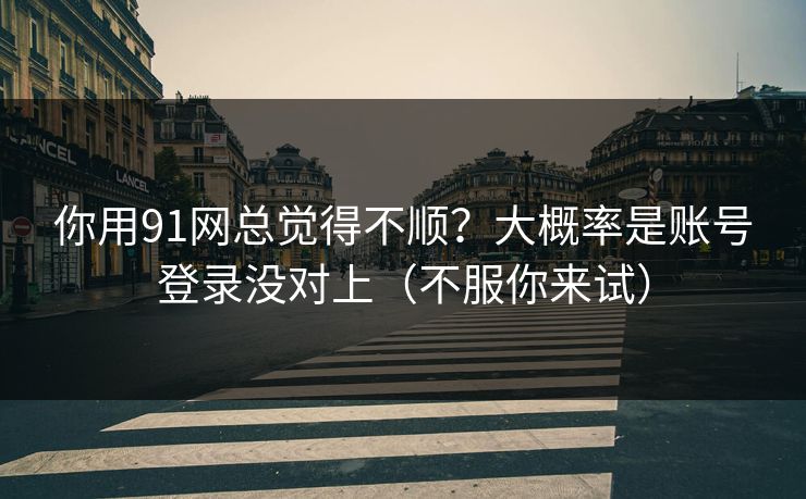 你用91网总觉得不顺？大概率是账号登录没对上（不服你来试）