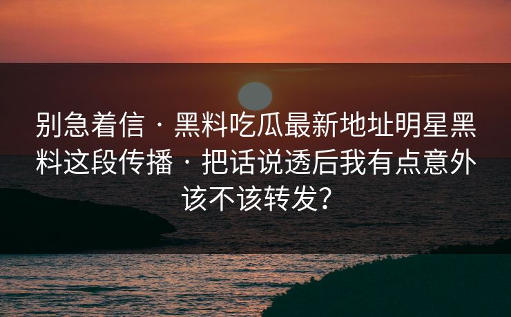 别急着信 · 黑料吃瓜最新地址明星黑料这段传播 · 把话说透后我有点意外该不该转发？